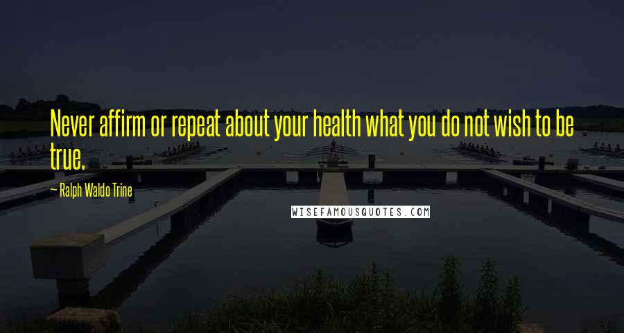 Ralph Waldo Trine Quotes: Never affirm or repeat about your health what you do not wish to be true.