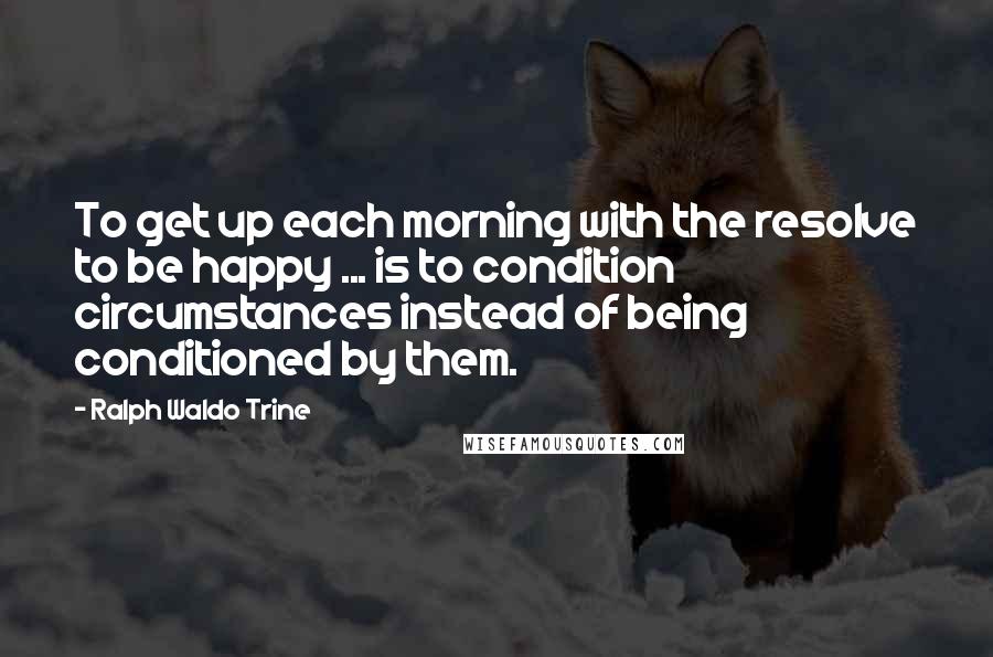 Ralph Waldo Trine Quotes: To get up each morning with the resolve to be happy ... is to condition circumstances instead of being conditioned by them.