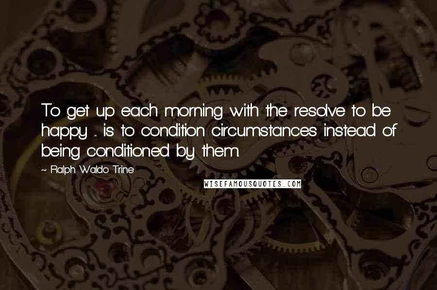 Ralph Waldo Trine Quotes: To get up each morning with the resolve to be happy ... is to condition circumstances instead of being conditioned by them.
