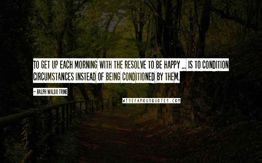 Ralph Waldo Trine Quotes: To get up each morning with the resolve to be happy ... is to condition circumstances instead of being conditioned by them.