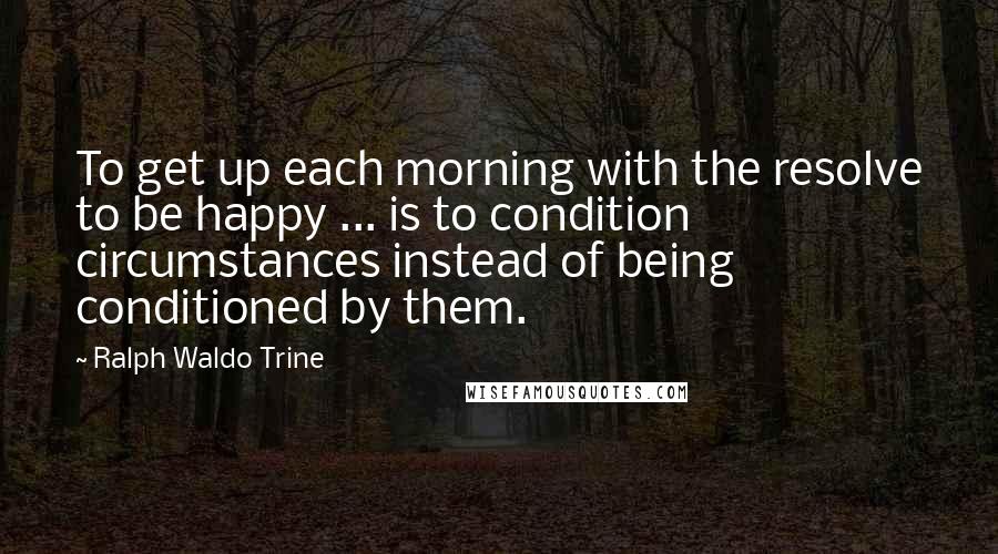 Ralph Waldo Trine Quotes: To get up each morning with the resolve to be happy ... is to condition circumstances instead of being conditioned by them.