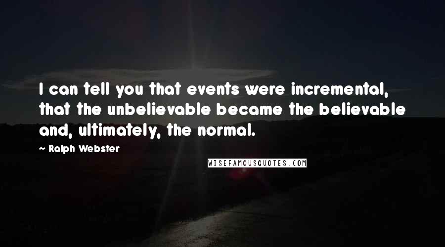 Ralph Webster Quotes: I can tell you that events were incremental, that the unbelievable became the believable and, ultimately, the normal.