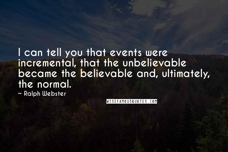 Ralph Webster Quotes: I can tell you that events were incremental, that the unbelievable became the believable and, ultimately, the normal.