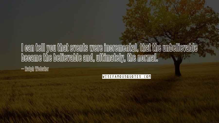 Ralph Webster Quotes: I can tell you that events were incremental, that the unbelievable became the believable and, ultimately, the normal.