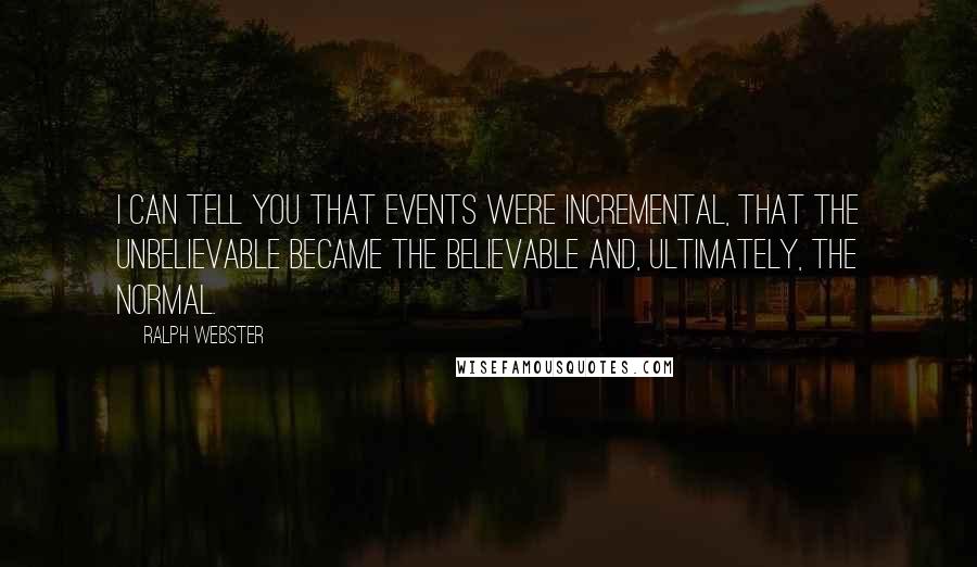 Ralph Webster Quotes: I can tell you that events were incremental, that the unbelievable became the believable and, ultimately, the normal.