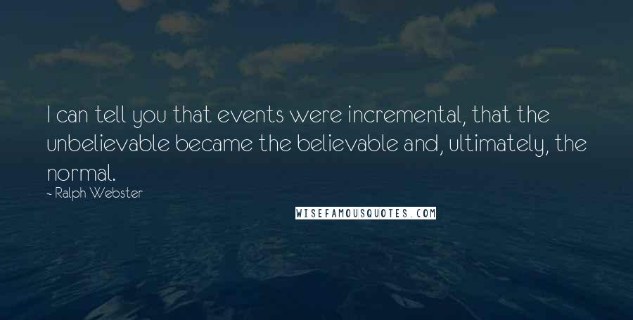 Ralph Webster Quotes: I can tell you that events were incremental, that the unbelievable became the believable and, ultimately, the normal.