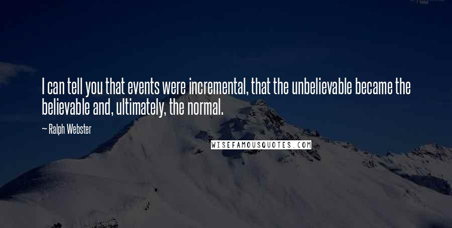 Ralph Webster Quotes: I can tell you that events were incremental, that the unbelievable became the believable and, ultimately, the normal.