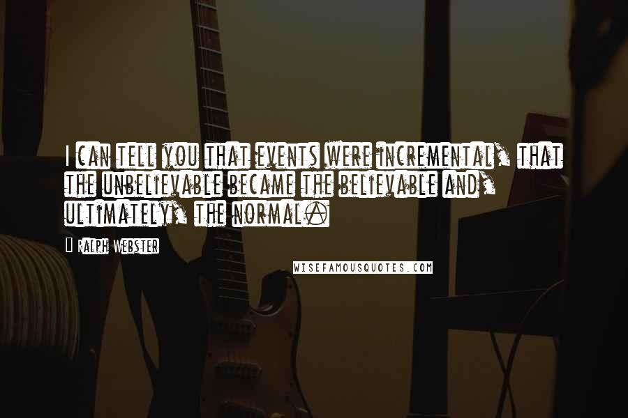 Ralph Webster Quotes: I can tell you that events were incremental, that the unbelievable became the believable and, ultimately, the normal.