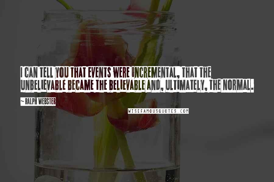Ralph Webster Quotes: I can tell you that events were incremental, that the unbelievable became the believable and, ultimately, the normal.