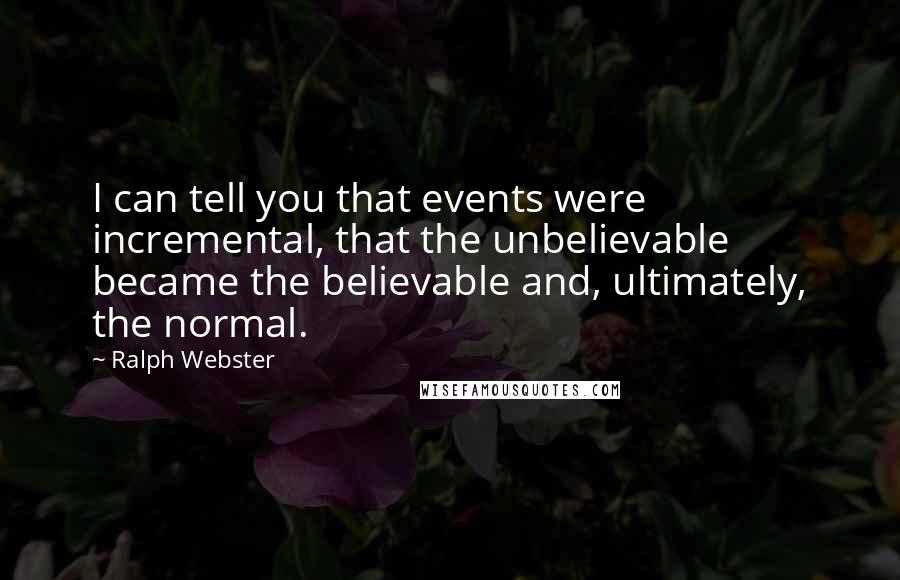 Ralph Webster Quotes: I can tell you that events were incremental, that the unbelievable became the believable and, ultimately, the normal.