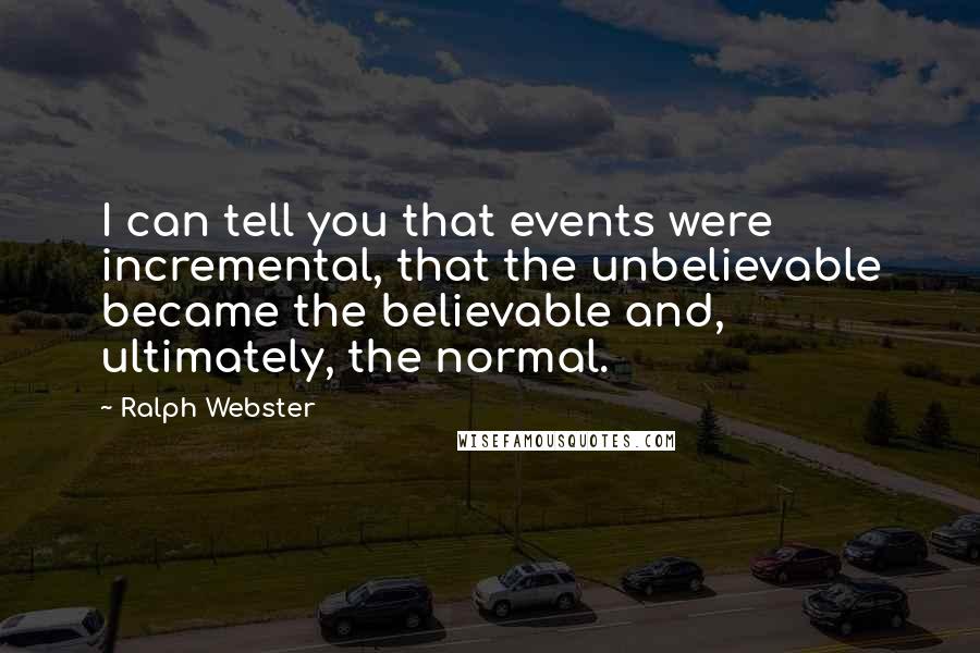 Ralph Webster Quotes: I can tell you that events were incremental, that the unbelievable became the believable and, ultimately, the normal.