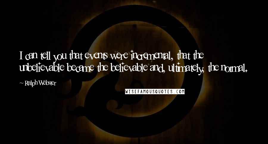 Ralph Webster Quotes: I can tell you that events were incremental, that the unbelievable became the believable and, ultimately, the normal.