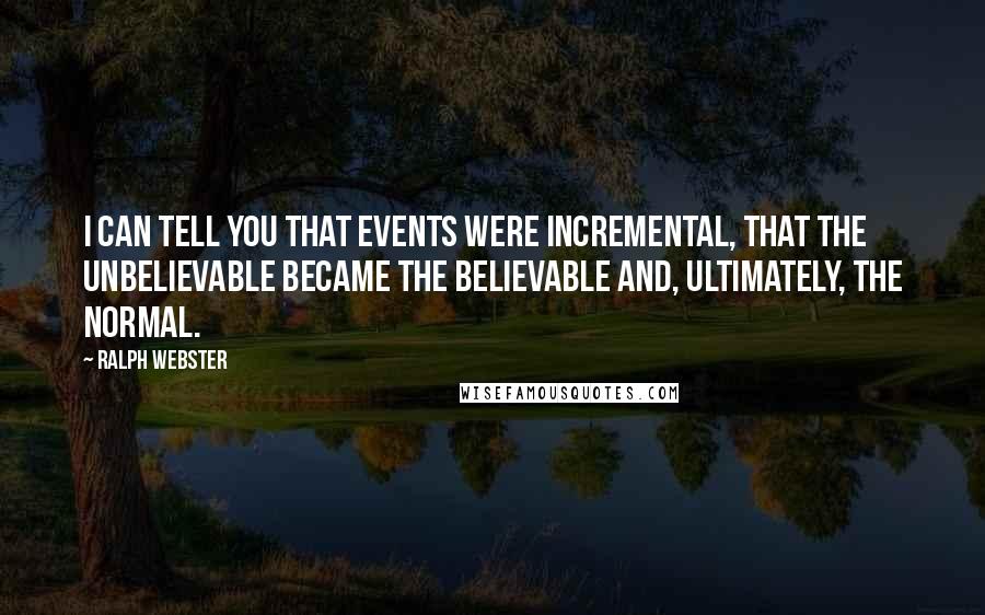 Ralph Webster Quotes: I can tell you that events were incremental, that the unbelievable became the believable and, ultimately, the normal.
