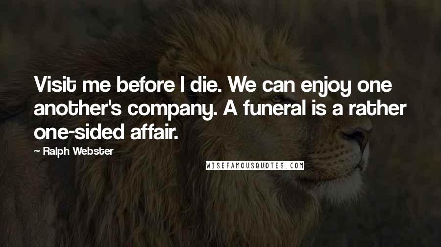 Ralph Webster Quotes: Visit me before I die. We can enjoy one another's company. A funeral is a rather one-sided affair.