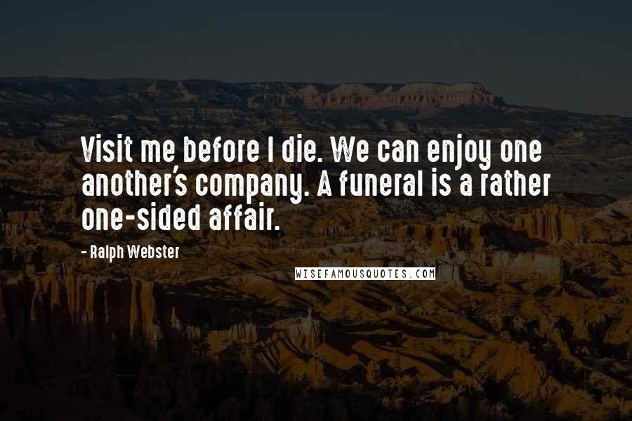 Ralph Webster Quotes: Visit me before I die. We can enjoy one another's company. A funeral is a rather one-sided affair.