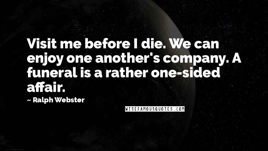 Ralph Webster Quotes: Visit me before I die. We can enjoy one another's company. A funeral is a rather one-sided affair.