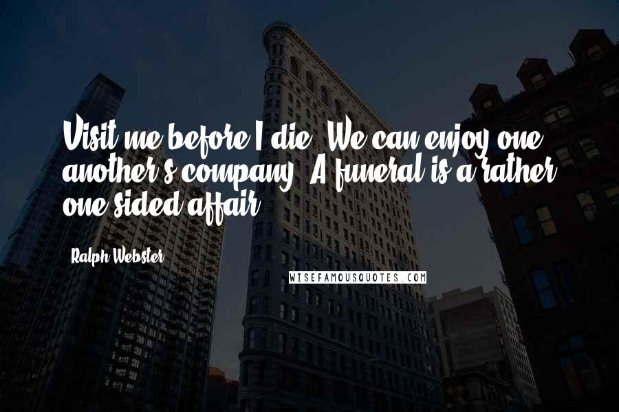 Ralph Webster Quotes: Visit me before I die. We can enjoy one another's company. A funeral is a rather one-sided affair.