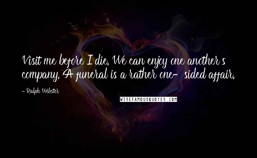 Ralph Webster Quotes: Visit me before I die. We can enjoy one another's company. A funeral is a rather one-sided affair.