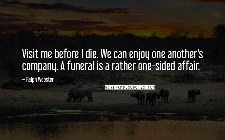 Ralph Webster Quotes: Visit me before I die. We can enjoy one another's company. A funeral is a rather one-sided affair.