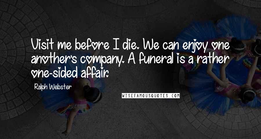 Ralph Webster Quotes: Visit me before I die. We can enjoy one another's company. A funeral is a rather one-sided affair.