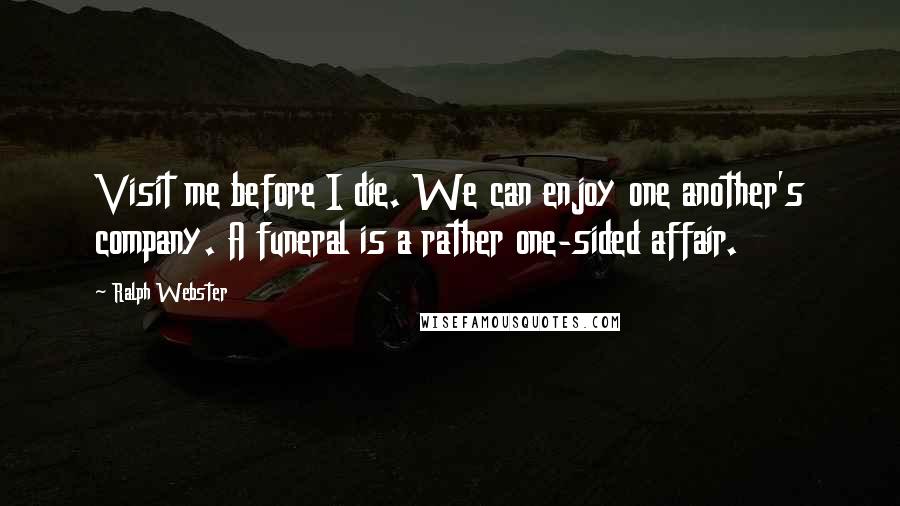 Ralph Webster Quotes: Visit me before I die. We can enjoy one another's company. A funeral is a rather one-sided affair.