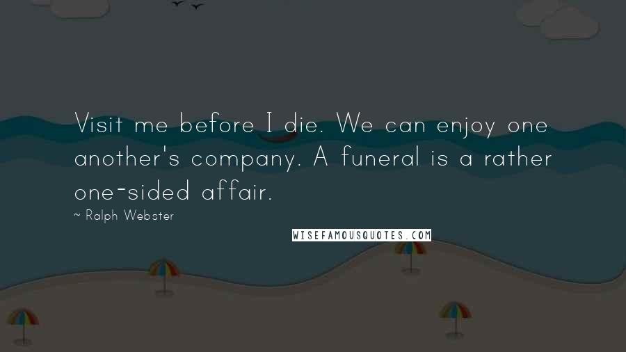 Ralph Webster Quotes: Visit me before I die. We can enjoy one another's company. A funeral is a rather one-sided affair.