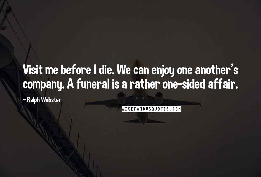 Ralph Webster Quotes: Visit me before I die. We can enjoy one another's company. A funeral is a rather one-sided affair.