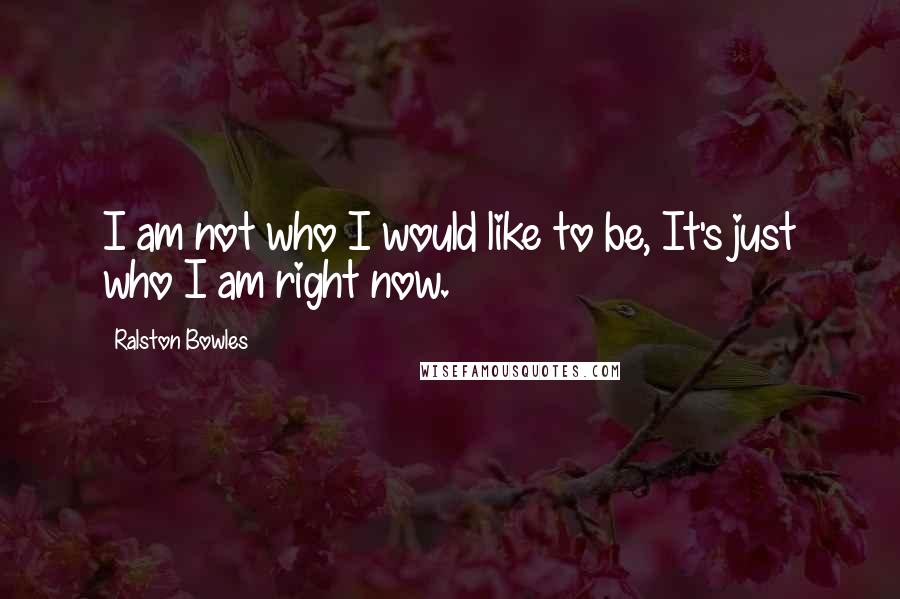 Ralston Bowles Quotes: I am not who I would like to be, It's just who I am right now.