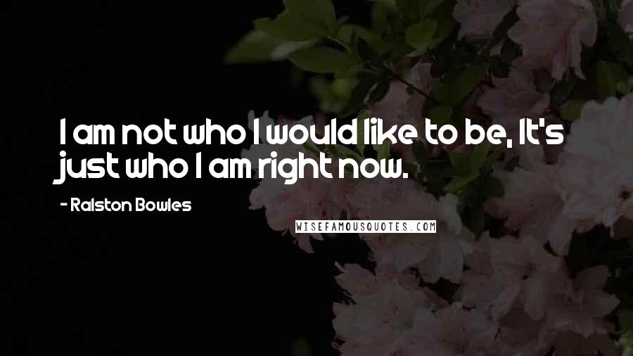 Ralston Bowles Quotes: I am not who I would like to be, It's just who I am right now.