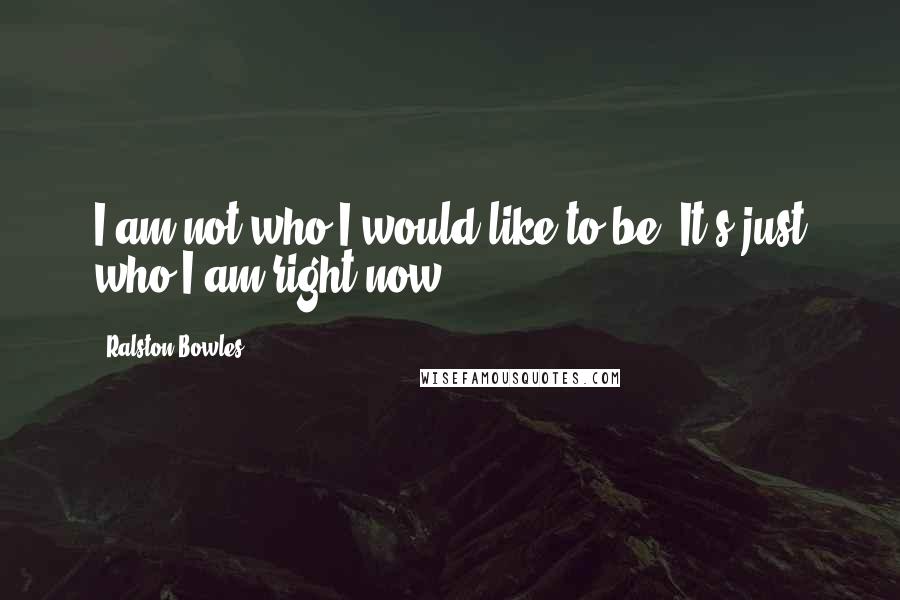 Ralston Bowles Quotes: I am not who I would like to be, It's just who I am right now.