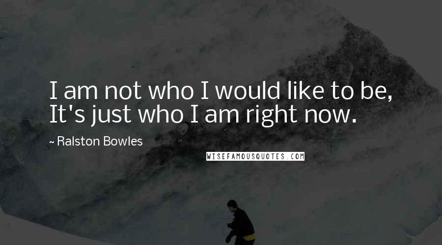 Ralston Bowles Quotes: I am not who I would like to be, It's just who I am right now.