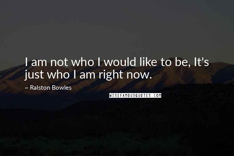 Ralston Bowles Quotes: I am not who I would like to be, It's just who I am right now.
