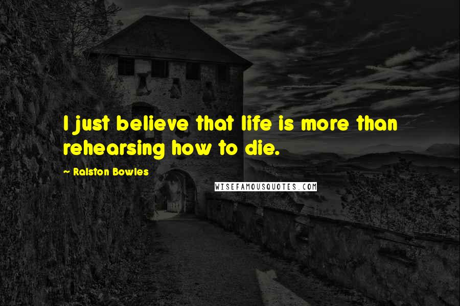 Ralston Bowles Quotes: I just believe that life is more than rehearsing how to die.