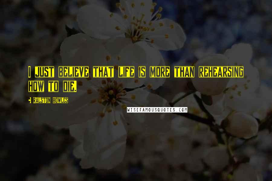 Ralston Bowles Quotes: I just believe that life is more than rehearsing how to die.