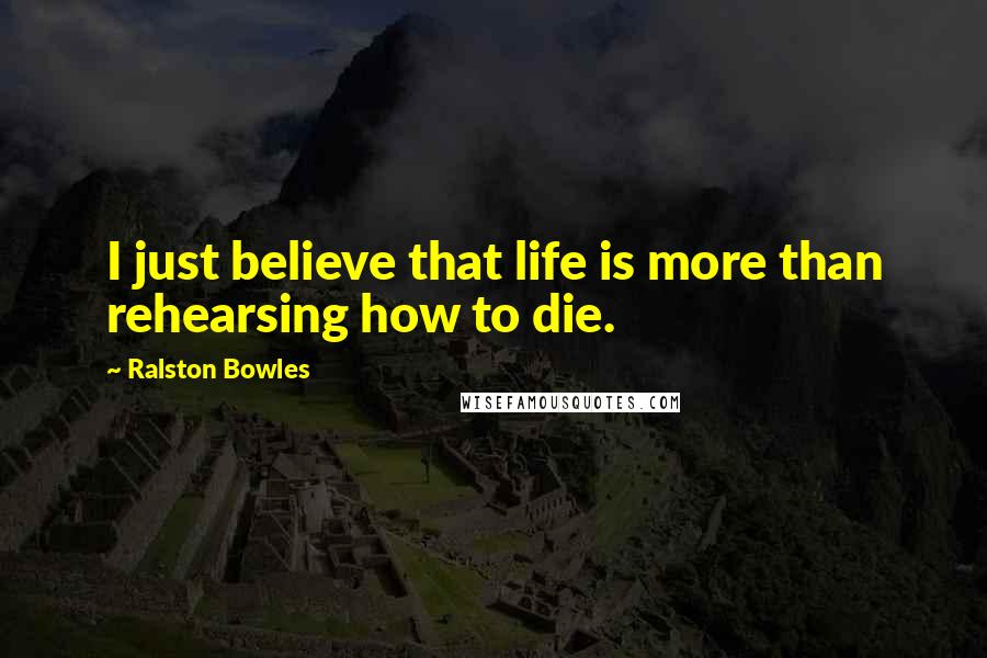 Ralston Bowles Quotes: I just believe that life is more than rehearsing how to die.