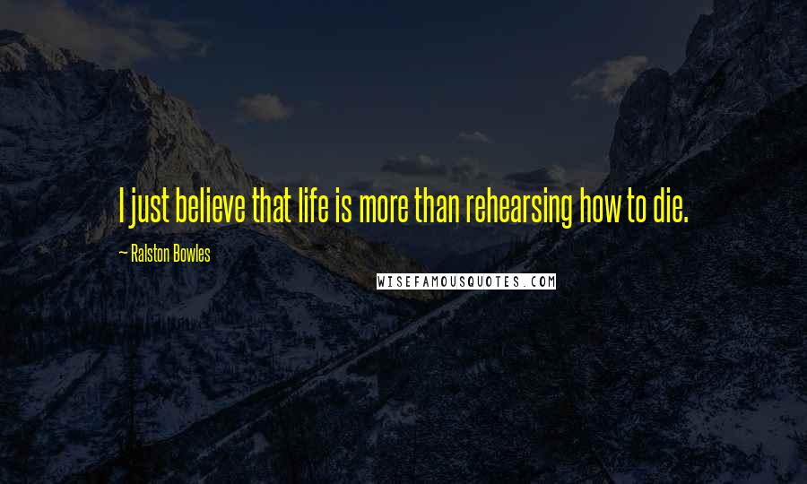 Ralston Bowles Quotes: I just believe that life is more than rehearsing how to die.