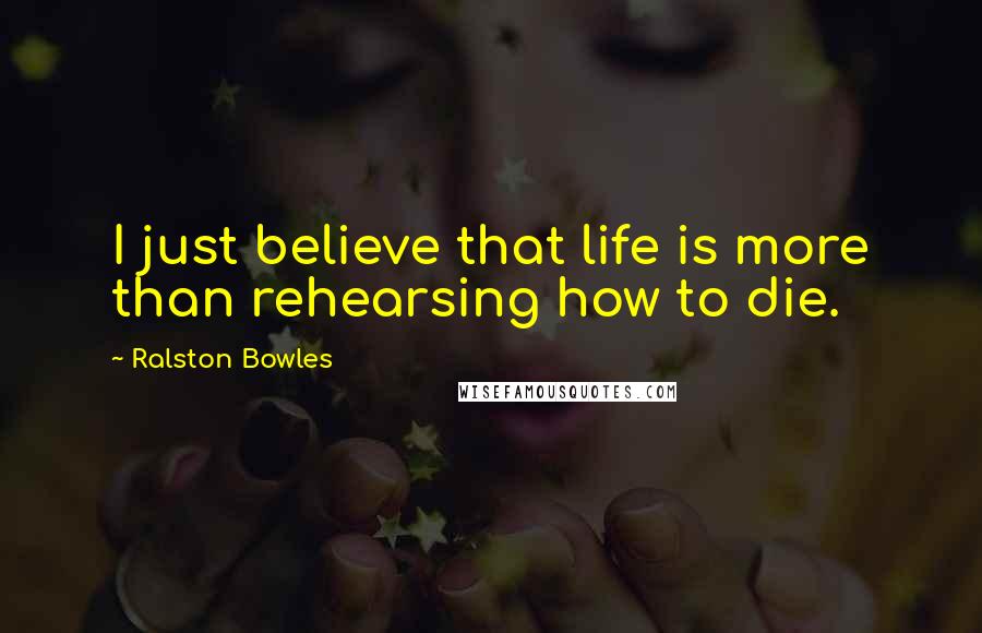 Ralston Bowles Quotes: I just believe that life is more than rehearsing how to die.