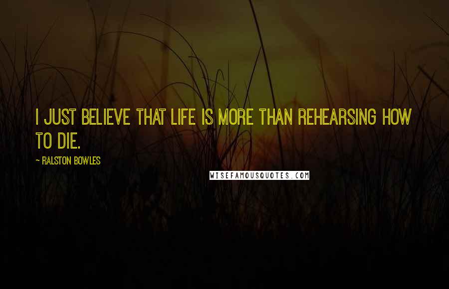 Ralston Bowles Quotes: I just believe that life is more than rehearsing how to die.