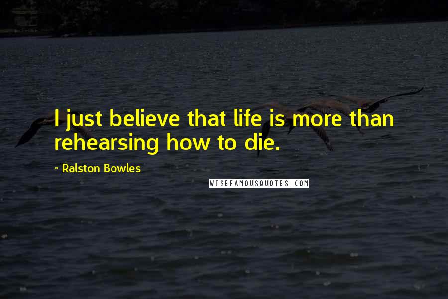 Ralston Bowles Quotes: I just believe that life is more than rehearsing how to die.