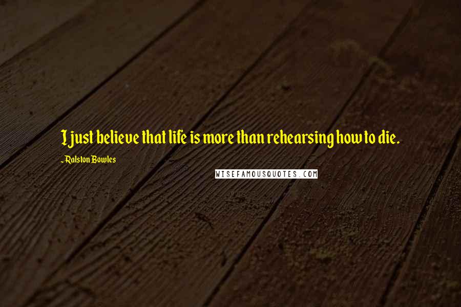 Ralston Bowles Quotes: I just believe that life is more than rehearsing how to die.