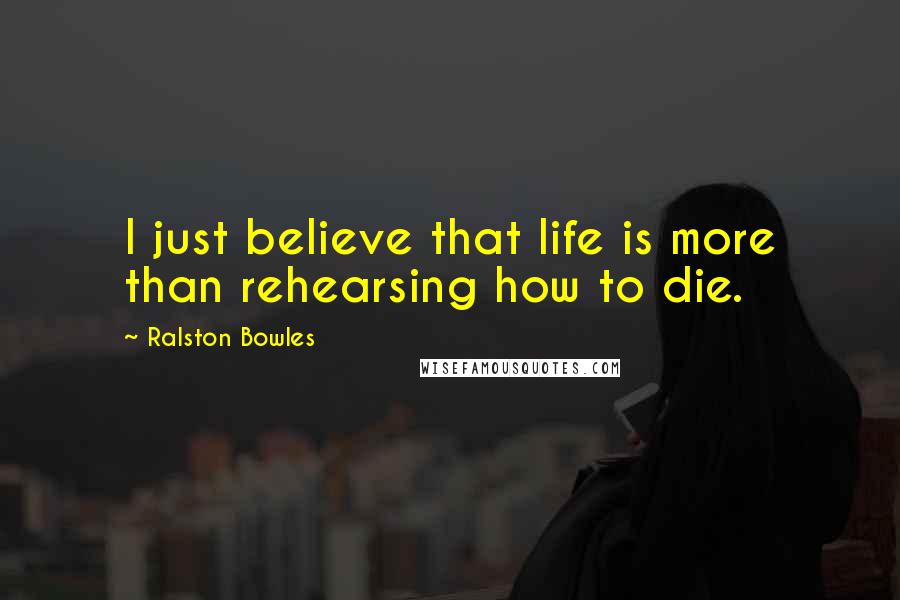 Ralston Bowles Quotes: I just believe that life is more than rehearsing how to die.