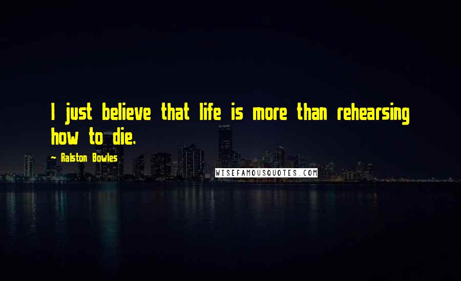 Ralston Bowles Quotes: I just believe that life is more than rehearsing how to die.