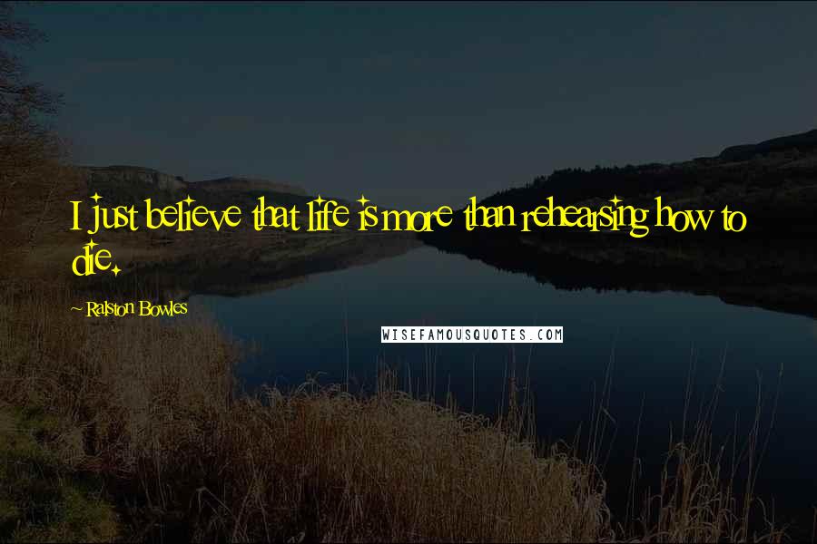 Ralston Bowles Quotes: I just believe that life is more than rehearsing how to die.