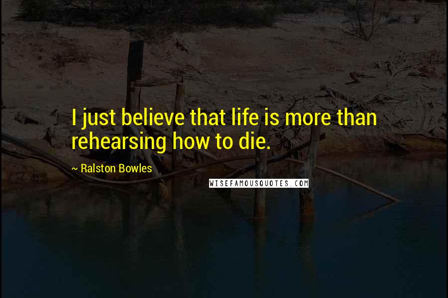 Ralston Bowles Quotes: I just believe that life is more than rehearsing how to die.