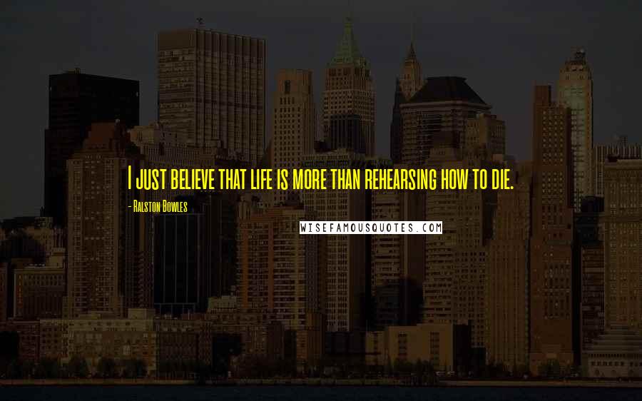 Ralston Bowles Quotes: I just believe that life is more than rehearsing how to die.