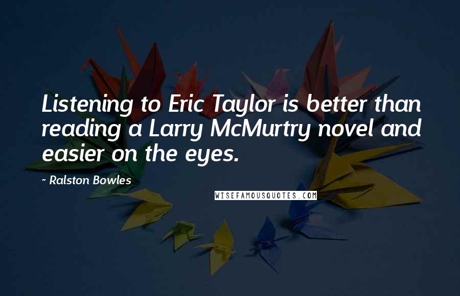 Ralston Bowles Quotes: Listening to Eric Taylor is better than reading a Larry McMurtry novel and easier on the eyes.