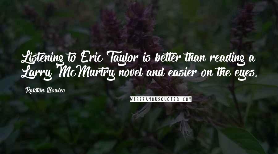 Ralston Bowles Quotes: Listening to Eric Taylor is better than reading a Larry McMurtry novel and easier on the eyes.