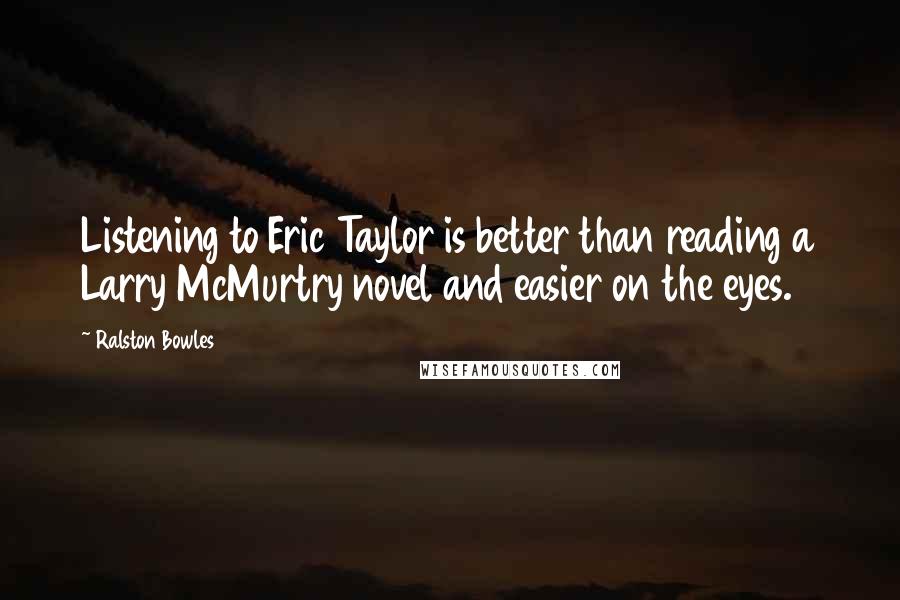 Ralston Bowles Quotes: Listening to Eric Taylor is better than reading a Larry McMurtry novel and easier on the eyes.