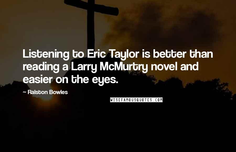 Ralston Bowles Quotes: Listening to Eric Taylor is better than reading a Larry McMurtry novel and easier on the eyes.