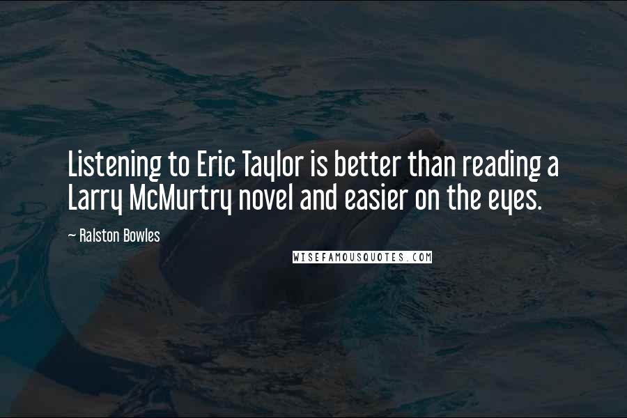 Ralston Bowles Quotes: Listening to Eric Taylor is better than reading a Larry McMurtry novel and easier on the eyes.